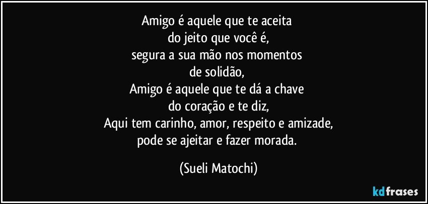 Amigo é aquele que te aceita 
do jeito que você é,
segura a sua mão nos momentos 
de solidão, 
Amigo é aquele que te dá a chave 
do coração e te diz,
Aqui tem carinho, amor, respeito e amizade,
pode se ajeitar e fazer morada. (Sueli Matochi)