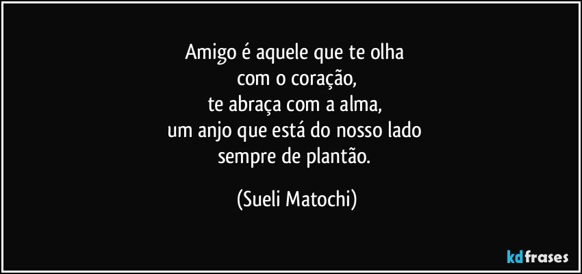 Amigo é aquele que te olha 
com o coração,
te abraça com a alma, 
um anjo que está do nosso lado 
sempre de plantão. (Sueli Matochi)