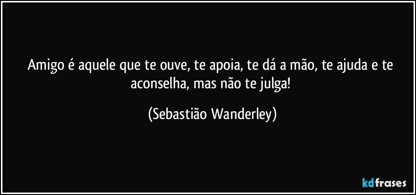 Amigo é aquele que te ouve, te apoia, te dá a mão, te ajuda e te aconselha, mas não te julga! (Sebastião Wanderley)