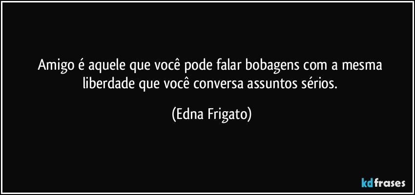 Amigo é aquele que você pode falar bobagens com a mesma liberdade que você conversa assuntos sérios. (Edna Frigato)