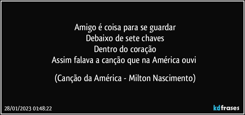 Amigo é coisa para se guardar
Debaixo de sete chaves
Dentro do coração
Assim falava a canção que na América ouvi (Canção da América - Milton Nascimento)