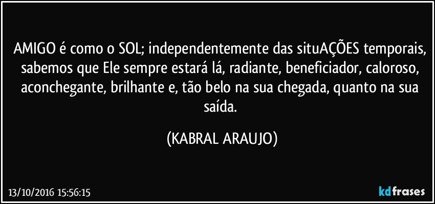 AMIGO é como o SOL; independentemente das situAÇÕES temporais, sabemos que Ele sempre estará lá, radiante, beneficiador, caloroso, aconchegante, brilhante e, tão belo na sua chegada, quanto na sua saída. (KABRAL ARAUJO)