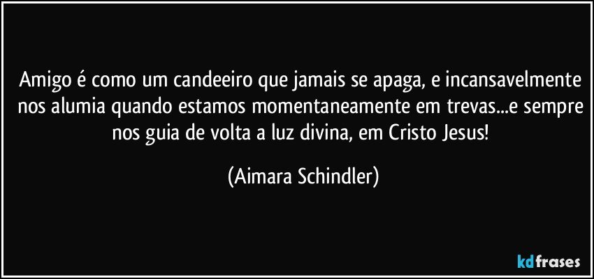 Amigo é como um candeeiro que jamais se apaga, e incansavelmente nos alumia quando estamos momentaneamente em trevas...e sempre nos guia de volta a luz divina, em Cristo Jesus! (Aimara Schindler)