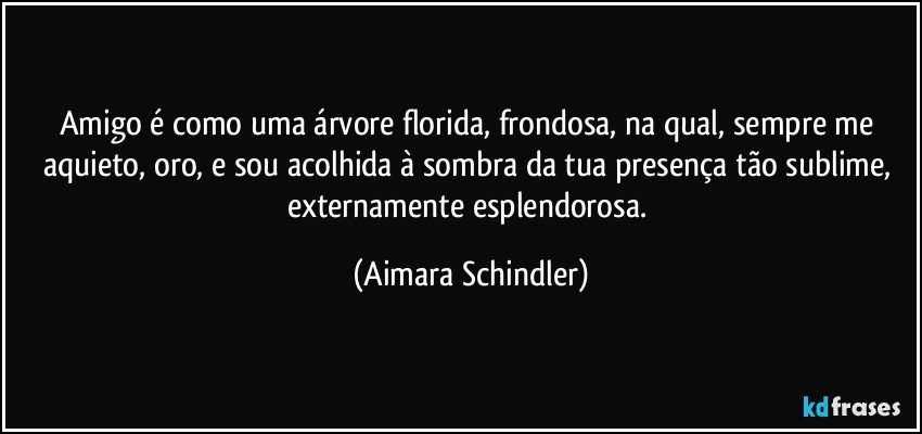 Amigo é  como uma árvore florida, frondosa, na qual, sempre me aquieto, oro, e sou acolhida à sombra da tua presença tão sublime, externamente esplendorosa. (Aimara Schindler)