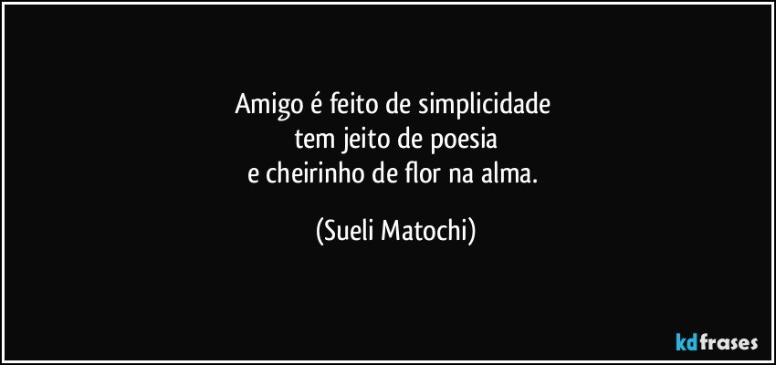 Amigo é feito de simplicidade 
tem jeito de poesia
e cheirinho de flor na alma. (Sueli Matochi)