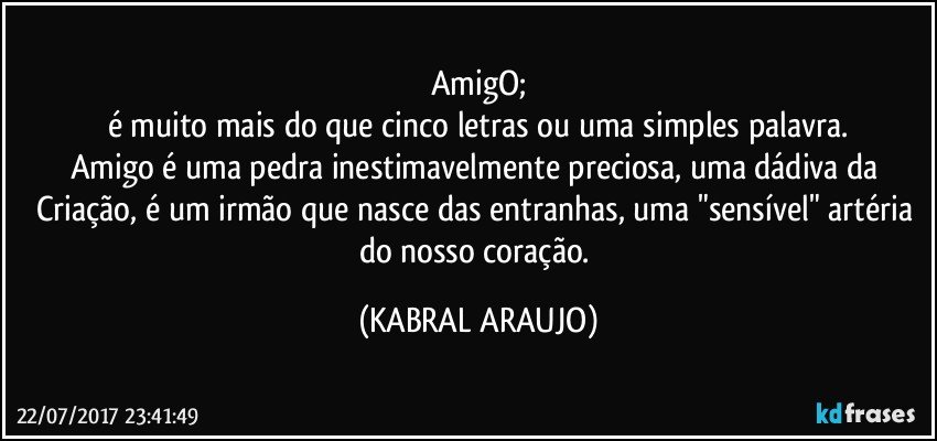 AmigO;
é muito mais do que cinco letras ou uma simples palavra.
Amigo é uma pedra inestimavelmente preciosa, uma dádiva da Criação, é um  irmão que nasce das entranhas, uma "sensível" artéria do nosso coração. (KABRAL ARAUJO)