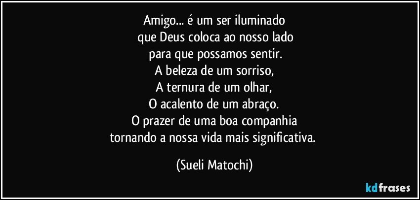 Amigo... é um ser iluminado
 que Deus coloca ao nosso lado
 para que possamos sentir.
 A beleza de um sorriso, 
 A ternura de um olhar, 
 O acalento de um abraço. 
O prazer de uma boa companhia
tornando a nossa vida mais significativa. (Sueli Matochi)