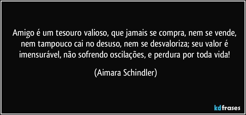 Amigo é um tesouro valioso, que jamais se compra, nem se vende, nem tampouco cai no desuso, nem se desvaloriza; seu valor é imensurável, não sofrendo oscilações, e perdura por toda vida! (Aimara Schindler)