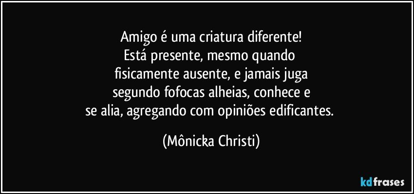 Amigo é uma criatura diferente!
Está presente, mesmo quando 
fisicamente ausente, e jamais juga
segundo fofocas alheias, conhece e
se alia, agregando com opiniões edificantes. (Mônicka Christi)