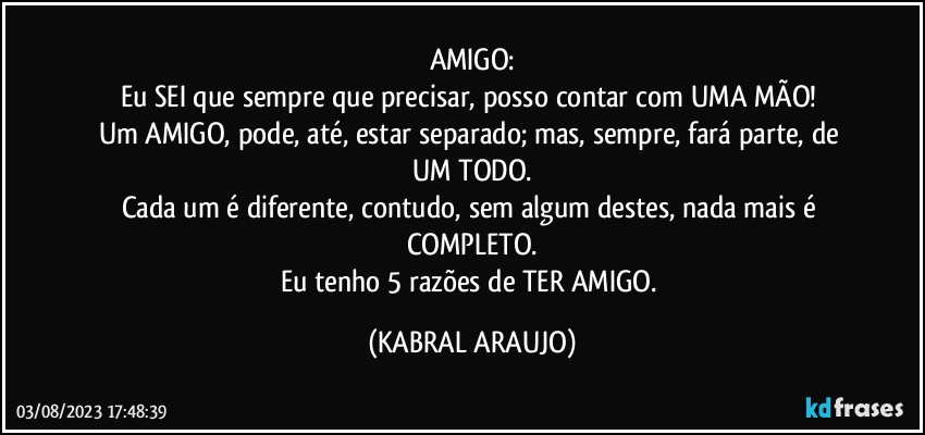 AMIGO:
Eu SEI que sempre que precisar, posso contar com UMA MÃO! 
Um AMIGO, pode, até, estar separado; mas, sempre, fará parte, de UM TODO.
Cada um é diferente, contudo, sem algum destes, nada mais é COMPLETO.
Eu tenho 5 razões de TER AMIGO. (KABRAL ARAUJO)