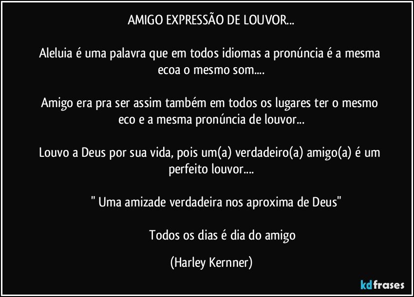 AMIGO EXPRESSÃO DE LOUVOR...

Aleluia é uma palavra que em todos idiomas a pronúncia é a mesma ecoa o mesmo som...

Amigo era pra ser assim também em todos os lugares ter o mesmo eco e a mesma pronúncia de louvor...

Louvo a Deus por sua vida, pois um(a) verdadeiro(a) amigo(a) é um perfeito louvor...

         " Uma  amizade verdadeira nos aproxima de Deus"
                                 
                              Todos os dias é dia do amigo (Harley Kernner)