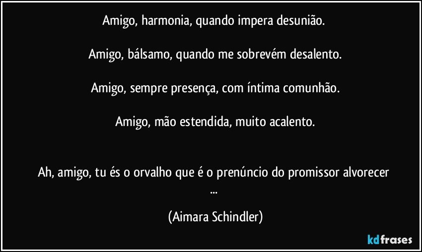 Amigo, harmonia, quando impera desunião. 

Amigo, bálsamo, quando me sobrevém desalento.

Amigo, sempre presença, com íntima comunhão.

Amigo, mão estendida, muito acalento.


Ah, amigo, tu és o orvalho que é o prenúncio do promissor alvorecer ... (Aimara Schindler)