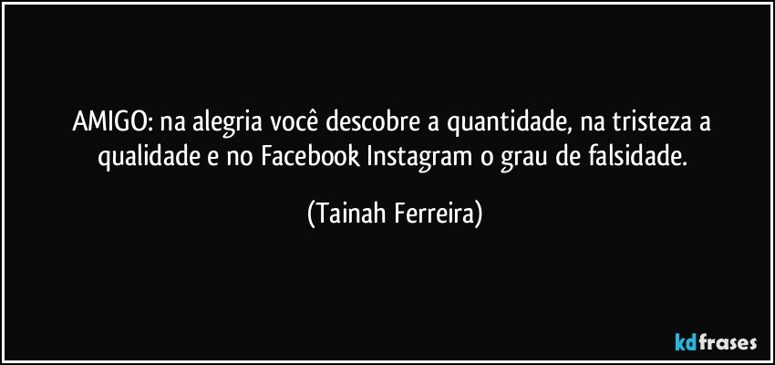 AMIGO: na alegria você descobre a quantidade, na tristeza a qualidade e no Facebook/Instagram o grau de falsidade. (Tainah Ferreira)