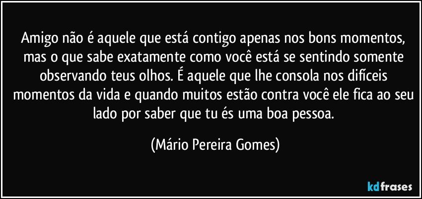 Amigo não é aquele que está contigo apenas nos bons momentos, mas o que sabe exatamente como você está se sentindo somente observando teus olhos. É aquele que lhe consola nos difíceis momentos da vida e quando muitos estão contra você ele fica ao seu lado por saber que tu és uma boa pessoa. (Mário Pereira Gomes)