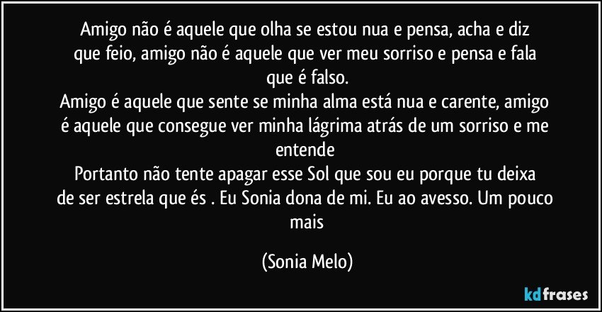 Amigo  não  é aquele  que olha  se  estou nua e pensa, acha  e diz  que feio, amigo  não  é aquele  que ver meu  sorriso e pensa e fala que  é falso.
Amigo  é aquele que  sente  se minha alma está nua e carente, amigo é aquele  que consegue  ver minha lágrima  atrás  de um sorriso e me entende 
Portanto  não tente  apagar  esse Sol  que sou eu porque  tu  deixa  de ser estrela que és . Eu Sonia dona de mi.  Eu ao  avesso. Um pouco  mais (Sonia Melo)