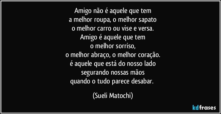 Amigo não é aquele que tem
a melhor roupa, o melhor sapato
o melhor carro ou vise e versa.
Amigo é aquele que tem
o melhor sorriso,
o melhor abraço, o melhor coração.
é aquele que está do nosso lado
segurando nossas mãos
quando o tudo parece desabar. (Sueli Matochi)