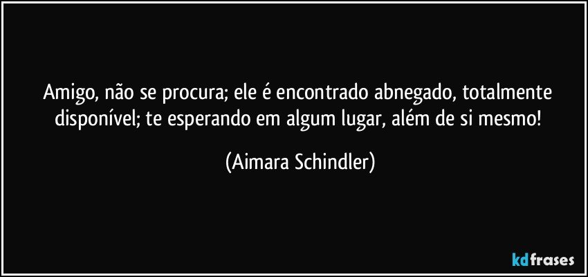 Amigo, não se procura; ele é encontrado abnegado, totalmente disponível; te esperando em algum lugar, além de si mesmo! (Aimara Schindler)