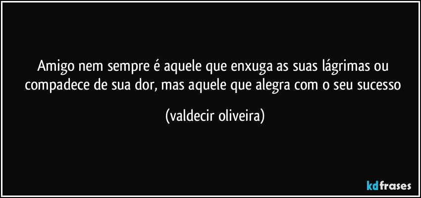 Amigo nem sempre é aquele que enxuga as suas lágrimas ou compadece de sua dor, mas aquele que alegra com o seu sucesso (valdecir oliveira)