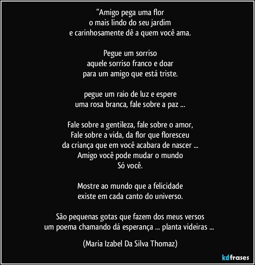 “Amigo pega uma flor
o mais lindo do seu jardim
e carinhosamente dê a quem você ama.

Pegue um sorriso
aquele sorriso franco e doar
para um amigo que está triste.

pegue um raio de luz e espere
uma rosa branca, fale sobre a paz ...

Fale sobre a gentileza, fale sobre o amor,
Fale sobre a vida, da flor que floresceu
da criança que em você acabara de nascer ...
Amigo você pode mudar o mundo
Só você.

Mostre ao mundo que a felicidade
existe em cada canto do universo.

São pequenas gotas que fazem dos meus versos
um poema chamando dá esperança ... planta videiras ... (Maria Izabel Da Silva Thomaz)