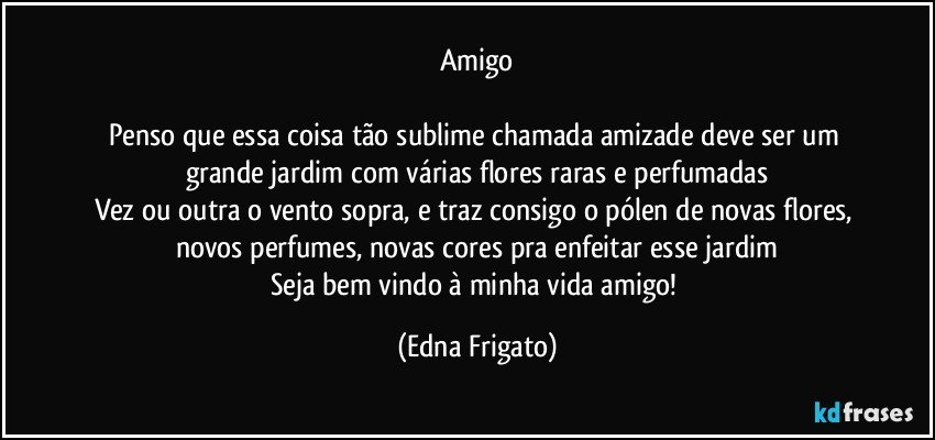 Amigo

Penso que essa coisa tão sublime chamada amizade deve ser um grande jardim com várias flores raras e perfumadas
Vez ou outra o vento sopra, e traz consigo o pólen de novas flores, novos perfumes, novas cores pra enfeitar esse jardim
Seja bem vindo à minha vida amigo! (Edna Frigato)