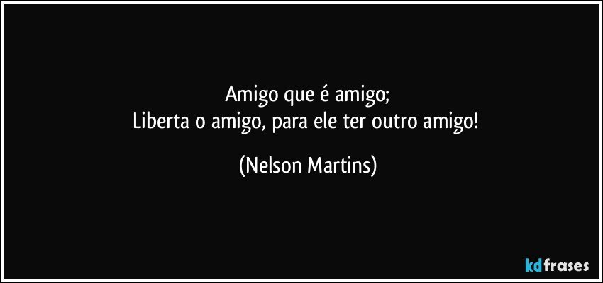 Amigo que é amigo;
Liberta o amigo, para ele ter outro amigo! (Nelson Martins)