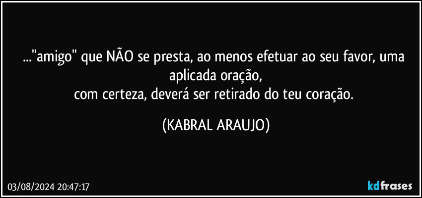 ..."amigo" que NÃO se presta, ao menos efetuar ao seu favor, uma aplicada oração,
com certeza, deverá ser retirado do teu coração. (KABRAL ARAUJO)