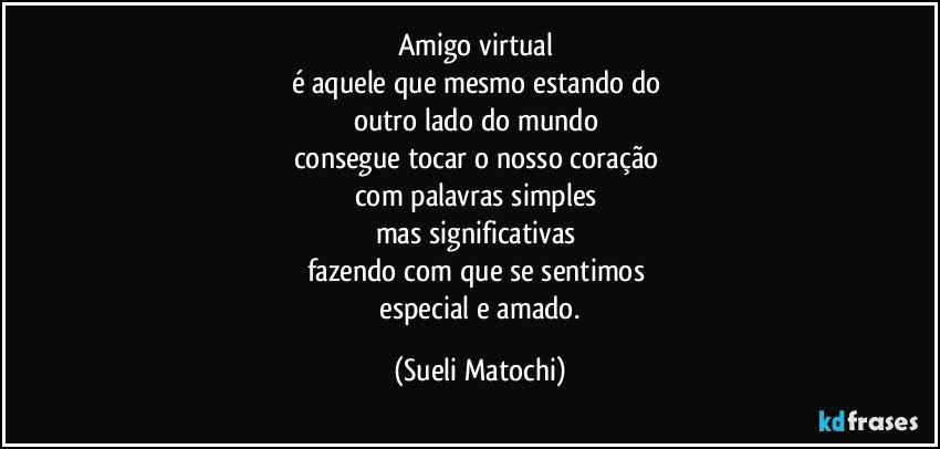 Amigo virtual 
é aquele que mesmo estando do 
outro lado do mundo 
consegue tocar o nosso coração 
com palavras simples 
mas significativas 
fazendo com que se sentimos 
 especial e amado. (Sueli Matochi)