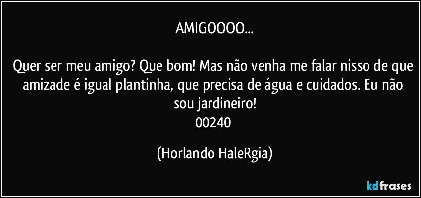 AMIGOOOO...

Quer ser meu amigo? Que bom! Mas não venha me falar nisso de que amizade é igual plantinha, que precisa de água e cuidados. Eu não sou jardineiro!
00240 (Horlando HaleRgia)