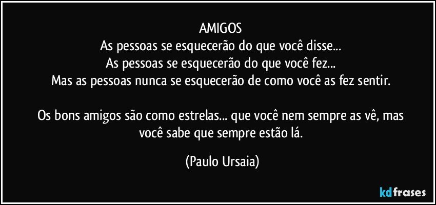 AMIGOS 
As pessoas se esquecerão do que você disse... 
As pessoas se esquecerão do que você fez... 
Mas as pessoas nunca se esquecerão de como você as fez sentir. 

Os bons amigos são como estrelas... que você nem sempre as vê, mas você sabe que sempre estão lá. (Paulo Ursaia)