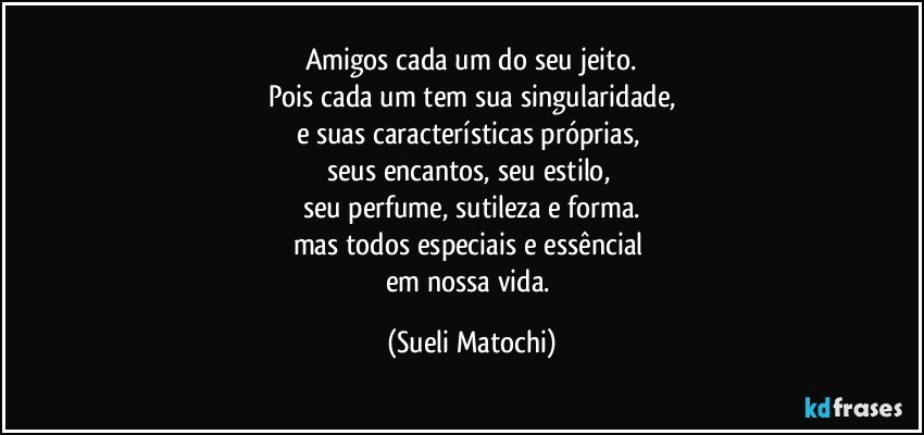 Amigos cada um do seu jeito.
Pois cada um tem sua singularidade,
e suas características próprias, 
seus encantos, seu estilo, 
seu perfume, sutileza e forma.
mas todos especiais e essêncial 
em nossa vida. (Sueli Matochi)