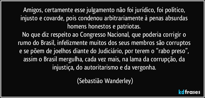 Amigos, certamente esse julgamento não foi jurídico, foi político, injusto e covarde, pois condenou arbitrariamente à penas absurdas homens honestos e patriotas. 
No que diz respeito ao Congresso Nacional, que poderia corrigir o rumo do Brasil, infelizmente muitos dos seus membros são corruptos e se põem de joelhos diante do Judiciário, por terem o “rabo preso”, assim o Brasil mergulha, cada vez mais, na lama da corrupção, da injustiça, do autoritarismo e da vergonha. (Sebastião Wanderley)