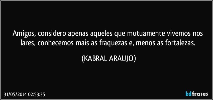 Amigos,  considero apenas aqueles que mutuamente vivemos nos lares, conhecemos mais as fraquezas e,  menos as fortalezas. (KABRAL ARAUJO)