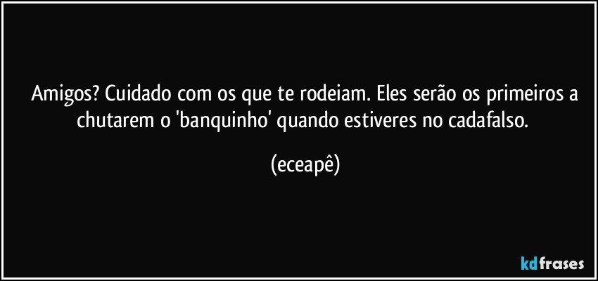 Amigos? Cuidado com os que te rodeiam. Eles serão os primeiros a
chutarem o 'banquinho' quando estiveres no cadafalso. (eceapê)