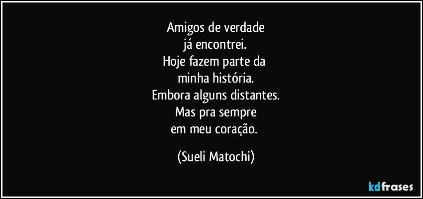 Amigos de verdade
já encontrei.
Hoje fazem parte da 
minha história.
Embora alguns distantes.
Mas pra sempre
em meu coração. (Sueli Matochi)