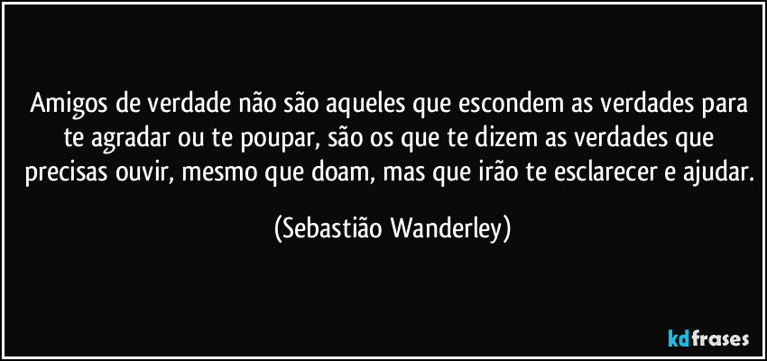 Amigos de verdade não são aqueles que escondem as verdades para te agradar ou te poupar, são os que te dizem as verdades que precisas ouvir, mesmo que doam, mas que irão te esclarecer e ajudar. (Sebastião Wanderley)
