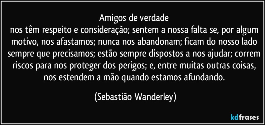 Amigos de verdade 
nos têm respeito e consideração; sentem a nossa falta se, por algum motivo, nos afastamos; nunca nos abandonam; ficam do nosso lado sempre que precisamos; estão sempre dispostos a nos ajudar; correm riscos para nos proteger dos perigos; e, entre muitas outras coisas, nos estendem a mão quando estamos afundando. (Sebastião Wanderley)