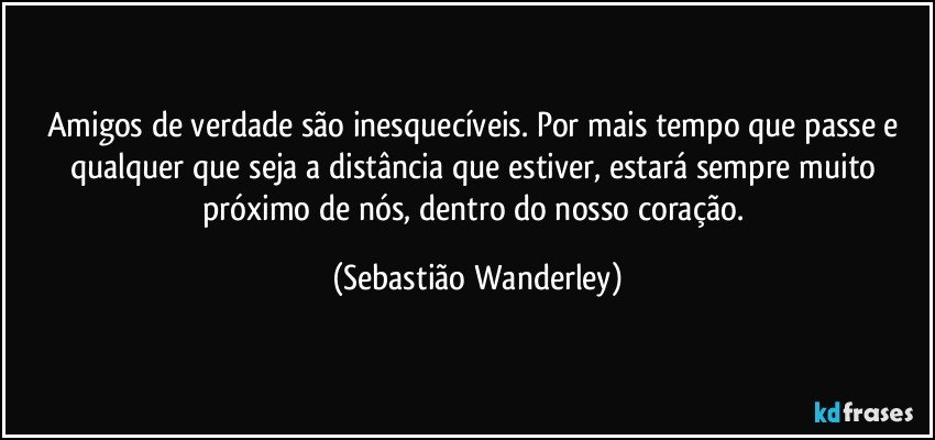 Amigos de verdade são inesquecíveis. Por mais tempo que passe e qualquer que seja a distância que estiver, estará sempre muito próximo de nós, dentro do nosso coração. (Sebastião Wanderley)