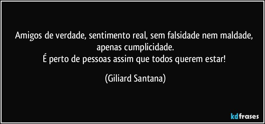 Amigos de verdade, sentimento real, sem falsidade nem maldade, apenas cumplicidade.
É perto de pessoas assim que todos querem estar! (Giliard Santana)