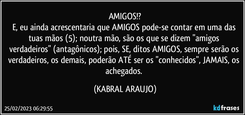 AMIGOS!?
E, eu ainda acrescentaria que AMIGOS pode-se contar em uma das tuas mãos (5); noutra mão, são os que se dizem "amigos verdadeiros" (antagônicos); pois, SE, ditos AMIGOS, sempre serão os verdadeiros, os demais, poderão ATÉ ser os "conhecidos", JAMAIS, os achegados. (KABRAL ARAUJO)