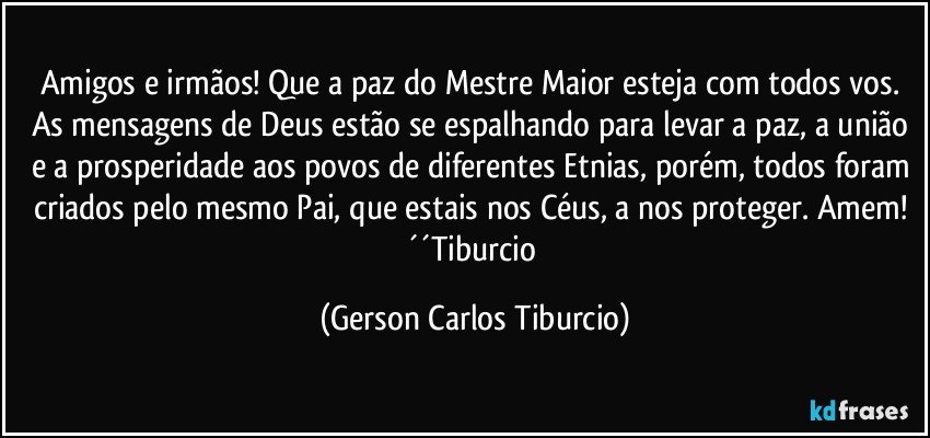 Amigos e irmãos! Que a paz do Mestre Maior esteja com todos vos. As mensagens de Deus estão se espalhando para levar a paz, a união e a prosperidade aos povos de diferentes Etnias, porém, todos foram criados pelo mesmo Pai, que estais nos Céus, a nos proteger. Amem! ´´Tiburcio (Gerson Carlos Tiburcio)