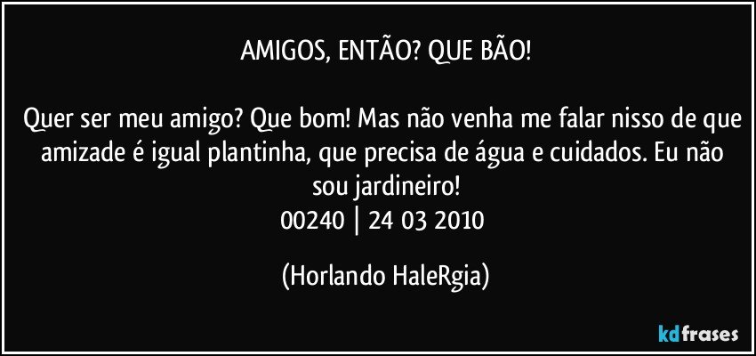 AMIGOS, ENTÃO? QUE BÃO!

Quer ser meu amigo? Que bom! Mas não venha me falar nisso de que amizade é igual plantinha, que precisa de água e cuidados. Eu não sou jardineiro!
00240 | 24/03/2010 (Horlando HaleRgia)