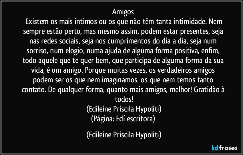 Amigos 
 Existem os mais íntimos ou os que não têm tanta intimidade. Nem sempre estão perto, mas mesmo assim, podem estar presentes, seja nas redes sociais, seja nos cumprimentos do dia a dia, seja num sorriso, num elogio, numa ajuda de alguma forma positiva, enfim, todo aquele que te quer bem, que participa de alguma forma da sua vida, é um amigo. Porque muitas vezes, os verdadeiros amigos podem ser os que nem imaginamos, os que nem temos tanto contato. De qualquer forma, quanto mais amigos, melhor! Gratidão à todos!
(Edileine Priscila Hypoliti)
(Página: Edí escritora) (Edileine Priscila Hypoliti)