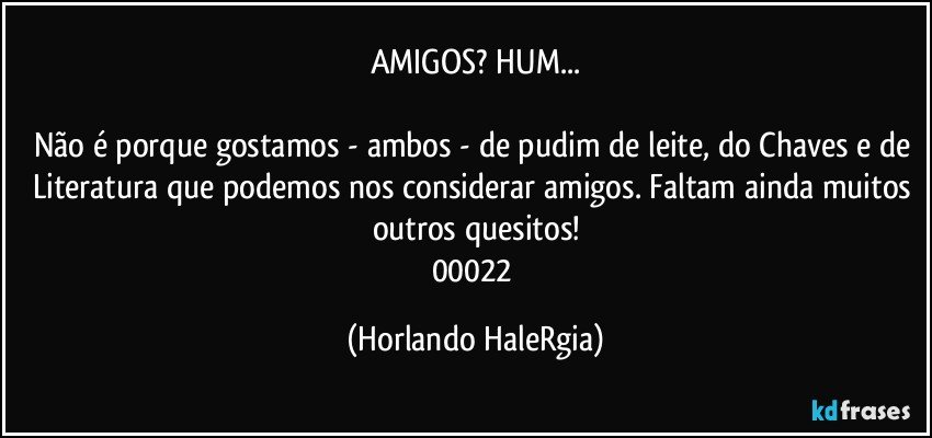 AMIGOS? HUM...

Não é porque gostamos - ambos - de pudim de leite, do Chaves e de Literatura que podemos nos considerar amigos. Faltam ainda muitos outros quesitos!
00022 (Horlando HaleRgia)