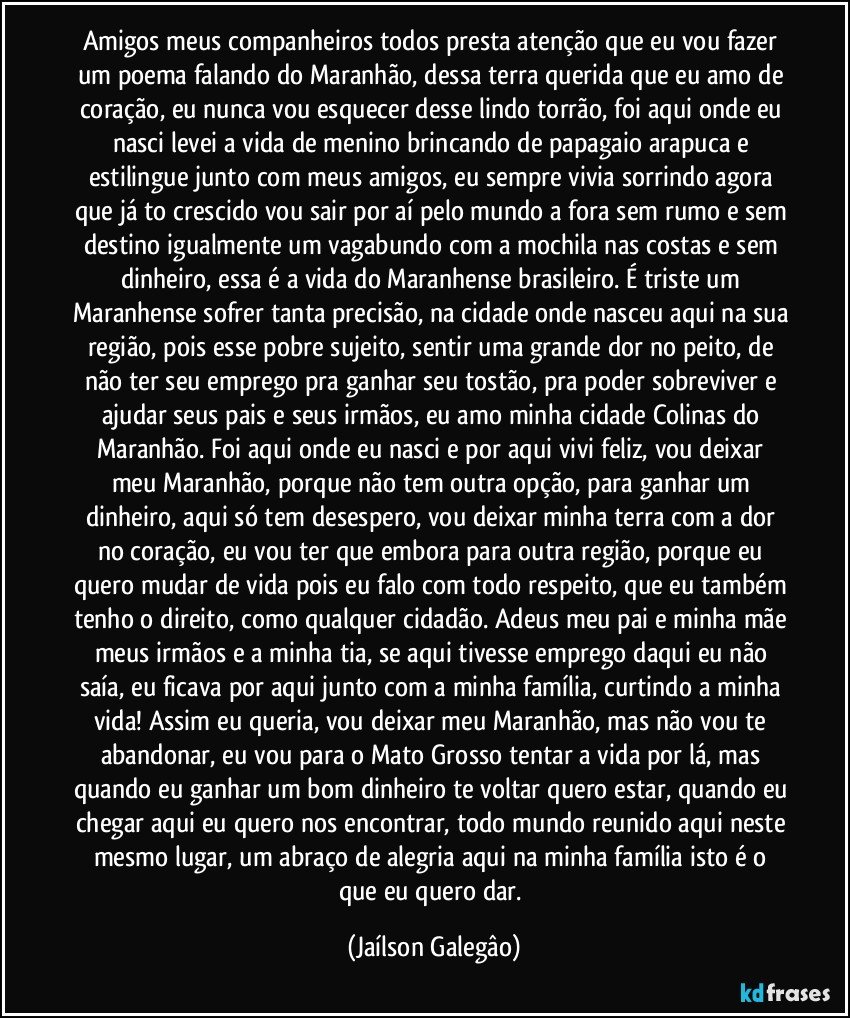 Amigos meus companheiros todos presta atenção que eu vou fazer um poema falando do Maranhão, dessa terra querida que eu amo de coração, eu nunca vou esquecer desse lindo torrão, foi aqui onde eu nasci levei a vida de menino brincando de papagaio arapuca e estilingue junto com meus amigos, eu sempre vivia sorrindo agora que já to crescido vou sair por aí pelo mundo a fora sem rumo e sem destino igualmente um vagabundo com a mochila nas costas e sem dinheiro, essa é a vida do Maranhense brasileiro. É triste um Maranhense sofrer tanta precisão, na cidade onde nasceu aqui na sua região, pois esse pobre sujeito, sentir uma grande dor no peito, de não ter seu emprego pra ganhar seu tostão, pra poder sobreviver e ajudar seus pais e seus irmãos, eu amo minha cidade Colinas do Maranhão. Foi aqui onde eu nasci e por aqui vivi feliz, vou deixar meu Maranhão, porque não tem outra opção, para ganhar um dinheiro, aqui só tem desespero, vou deixar minha terra com a dor no coração, eu vou ter que embora para outra região, porque eu quero mudar de vida pois eu falo com todo respeito, que eu também tenho o direito, como qualquer cidadão. Adeus meu pai e minha mãe meus irmãos e a minha tia, se aqui tivesse emprego daqui eu não saía, eu ficava por aqui junto com a minha família, curtindo a minha vida! Assim eu queria, vou deixar meu Maranhão, mas não vou te abandonar, eu vou para o Mato Grosso tentar a vida por lá, mas quando eu ganhar um bom dinheiro te voltar quero estar, quando eu chegar aqui eu quero nos encontrar, todo mundo reunido aqui neste mesmo lugar, um abraço de alegria aqui na minha família isto é o que eu quero dar. (Jaílson Galegâo)