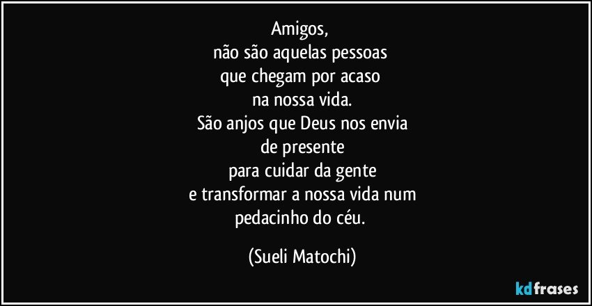 Amigos, 
não são aquelas pessoas 
que chegam por acaso 
na nossa vida.
São anjos que Deus nos envia
de presente
para cuidar da gente
e transformar a nossa vida num
pedacinho do céu. (Sueli Matochi)