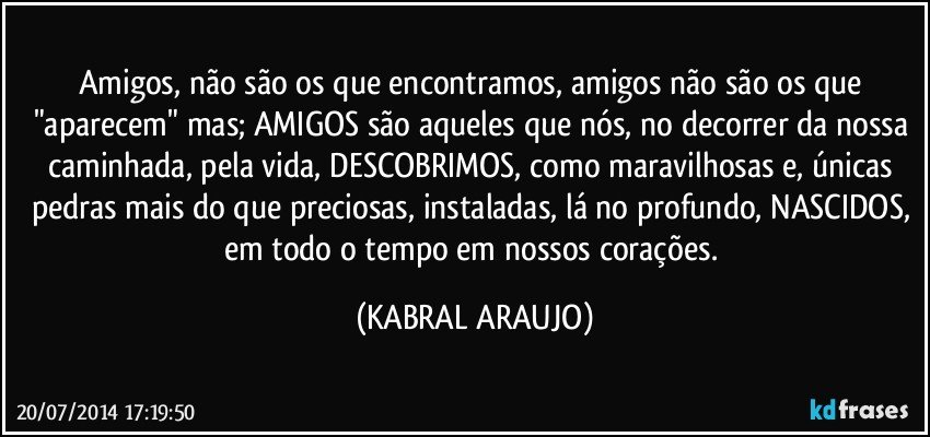 Amigos, não são os que encontramos, amigos não são os que "aparecem" mas; AMIGOS são aqueles que nós, no decorrer da nossa caminhada, pela vida, DESCOBRIMOS, como maravilhosas e, únicas pedras mais do que preciosas, instaladas, lá no profundo, NASCIDOS, em todo o tempo em nossos corações. (KABRAL ARAUJO)