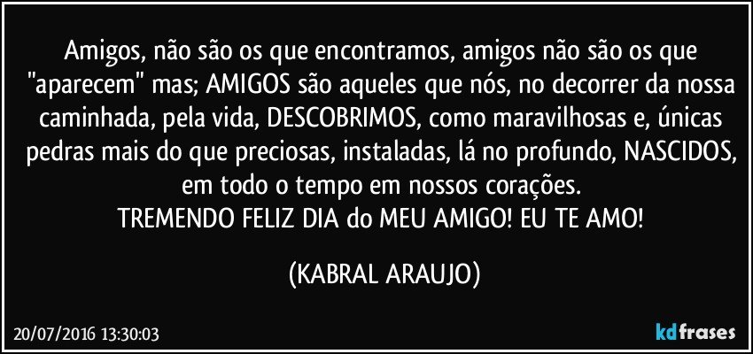 Amigos, não são os que encontramos, amigos não são os que "aparecem" mas; AMIGOS são aqueles que nós, no decorrer da nossa caminhada, pela vida, DESCOBRIMOS, como maravilhosas e, únicas pedras mais do que preciosas, instaladas, lá no profundo, NASCIDOS, em todo o tempo em nossos corações. 
TREMENDO FELIZ DIA do MEU AMIGO! EU TE AMO! (KABRAL ARAUJO)
