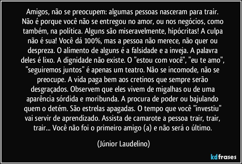 Amigos, não se preocupem: algumas pessoas nasceram para trair. Não é porque você não se entregou no amor, ou nos negócios, como também, na política. Alguns são miseravelmente, hipócritas! A culpa não é sua! Você dá 100%, mas a pessoa não merece, não quer ou despreza. O alimento de alguns é a falsidade e a inveja. A palavra deles é lixo. A dignidade não existe. O "estou com você", "eu te amo", "seguiremos juntos" é apenas um teatro. Não se incomode, não se preocupe. A vida paga bem aos cretinos que sempre serão desgraçados. Observem que eles vivem de migalhas ou de uma aparência sórdida e moribunda. A procura de poder ou bajulando quem o detém. São estrelas apagadas. O tempo que você "investiu" vai servir de aprendizado. Assista de camarote a pessoa trair, trair, trair... Você não foi o primeiro amigo (a) e não será o último. (Júnior Laudelino)