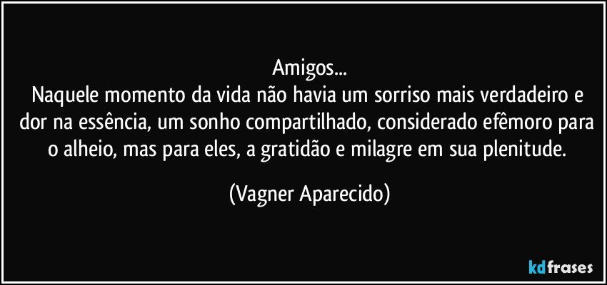 Amigos...
Naquele momento da vida não havia um sorriso mais verdadeiro e dor na essência, um sonho compartilhado, considerado efêmoro para o alheio, mas para eles, a gratidão e milagre em sua plenitude. (Vagner Aparecido)