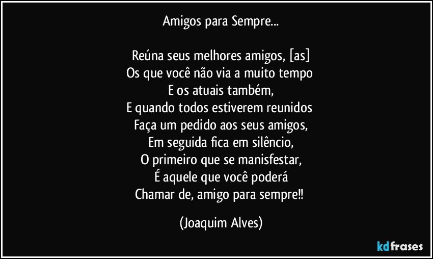 Amigos para Sempre...

Reúna seus melhores amigos, [as]
Os que você não via a muito tempo 
E os atuais também,
E quando todos estiverem reunidos 
Faça um pedido aos seus amigos,
Em seguida fica em silêncio,
O primeiro que se manisfestar,
É aquele que você poderá
Chamar de, amigo para sempre!! (Joaquim Alves)